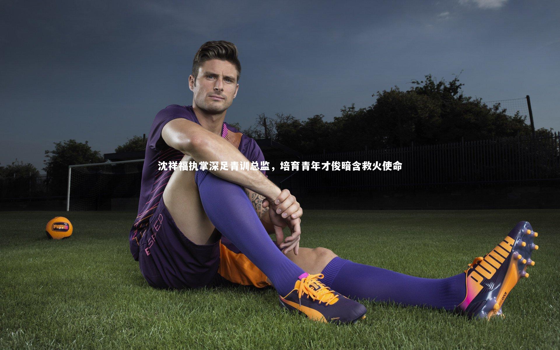 沈祥福执掌深足青训总监，培育青年才俊暗含救火使命